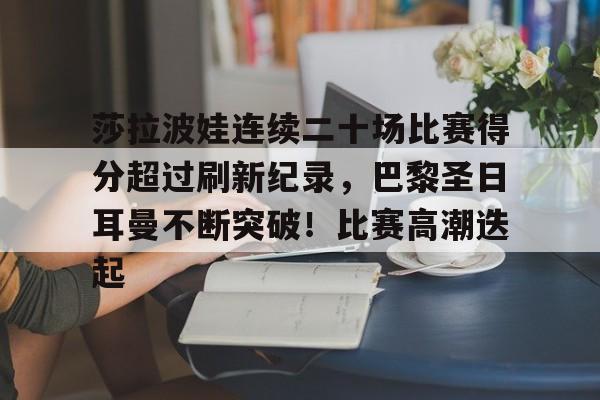 包含莎拉波娃连续二十场比赛得分超过刷新纪录，巴黎圣日耳曼不断突破！比赛高潮迭起的词条