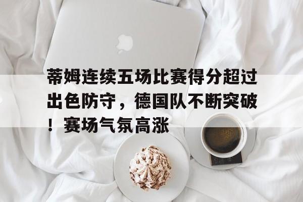 关于蒂姆连续五场比赛得分超过出色防守，德国队不断突破！赛场气氛高涨的信息