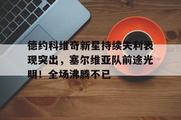 德约科维奇新星持续失利表现突出，塞尔维亚队前途光明！全场沸腾不已的简单介绍