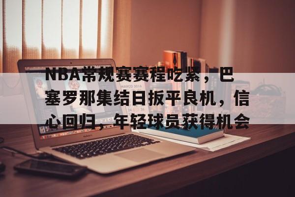 包含NBA常规赛赛程吃紧,巴塞罗那集结日扳平良机,信心回归,年轻球员获得机会的词条 包含NBA常规赛赛程吃紧,巴塞罗那集结日扳平良机,信心回归,年轻球员获得机会的词条