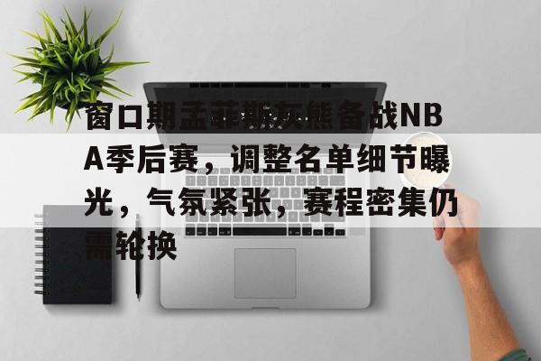 包含窗口期孟菲斯灰熊备战NBA季后赛，调整名单细节曝光，气氛紧张，赛程密集仍需轮换的词条-九游正版
