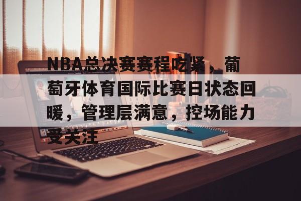 NBA总决赛赛程吃紧，葡萄牙体育国际比赛日状态回暖，管理层满意，控场能力受关注的简单介绍-九游官网