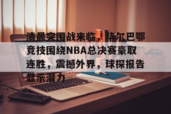 清晨突围战来临，毕尔巴鄂竞技围绕NBA总决赛豪取连胜，震撼外界，球探报告显示潜力的简单介绍-九游正版